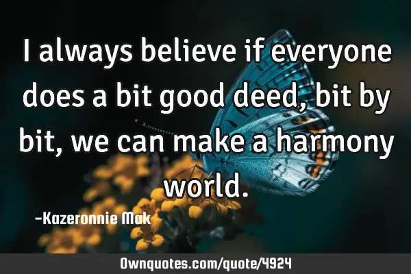 I always believe if everyone does a bit good deed, bit by bit, we can make a harmony