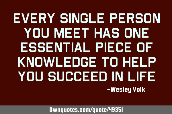 Every single person you meet has one essential piece of knowledge to help you succeed in