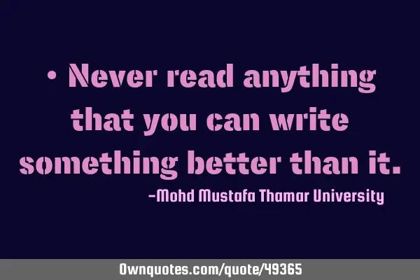 • Never read anything that you can write something better than