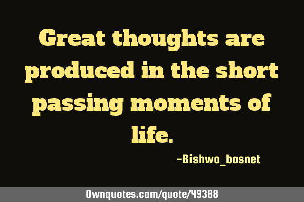 Great thoughts are produced in the short passing moments of