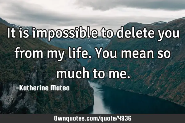 It is impossible to delete you from my life.You mean so much to