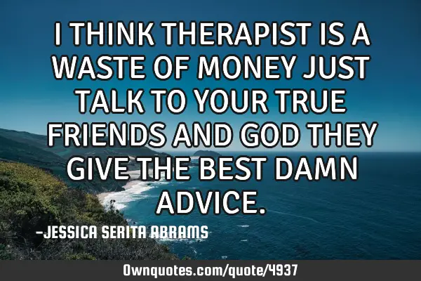 I THINK THERAPIST IS A WASTE OF MONEY JUST TALK TO YOUR TRUE FRIENDS AND GOD THEY GIVE THE BEST DAMN