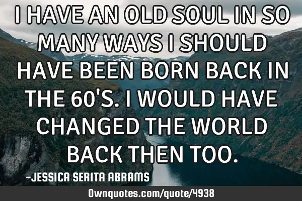 I HAVE AN OLD SOUL IN SO MANY WAYS I SHOULD HAVE BEEN BORN BACK IN THE 60