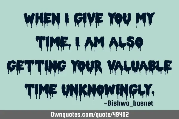 When I give you my time,I am also getting your valuable time