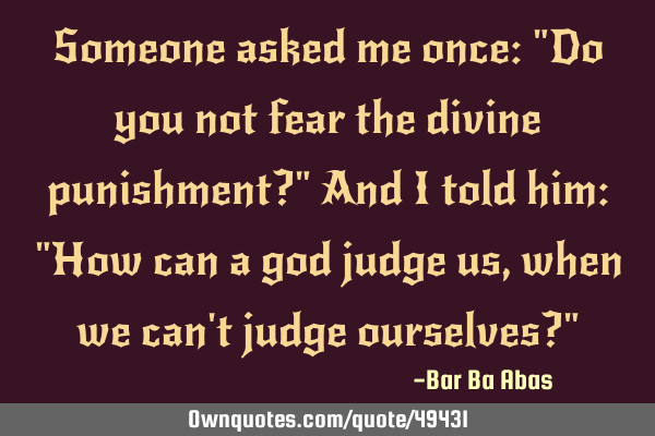 Someone asked me once: "Do you not fear the divine punishment?" And I told him: "How can a god