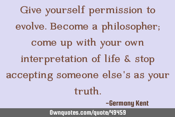 Give yourself permission to evolve. Become a philosopher; come up with your own interpretation of