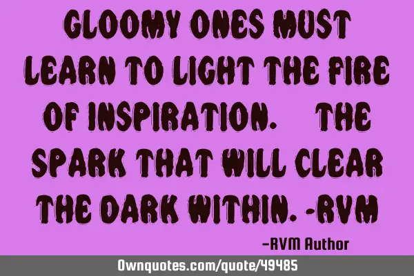 Gloomy ones must learn to light the Fire of Inspiration. – the Spark that will clear the Dark