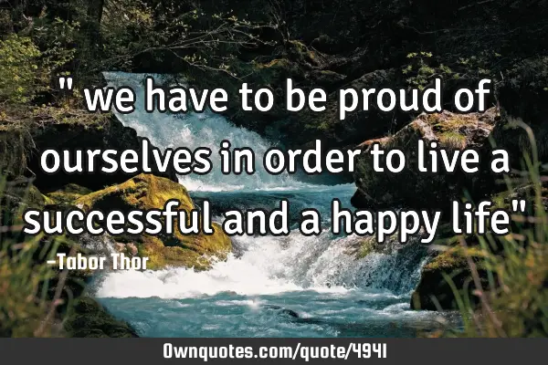 " we have to be proud of ourselves in order to live a successful and a happy life"
