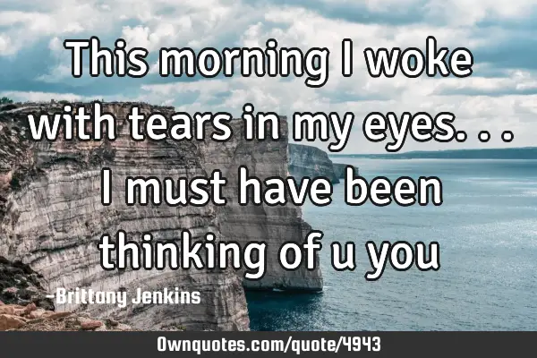 This morning I woke with tears in my eyes...I must have been thinking of u