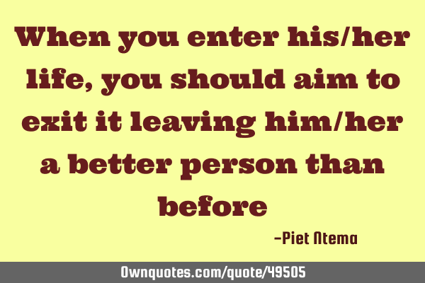 When you enter his/her life, you should aim to exit it leaving him/her a better person than