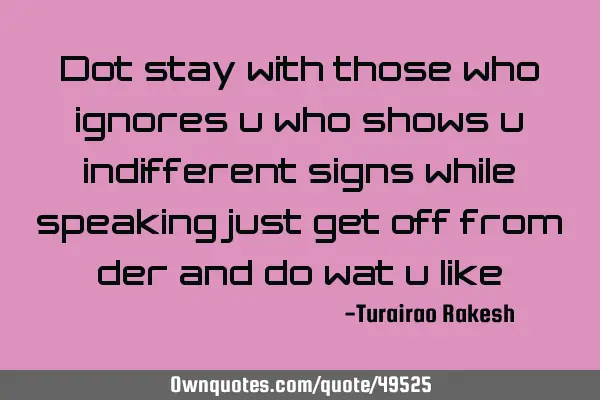 Dot stay with those who ignores u who shows u indifferent signs while speaking just get off from