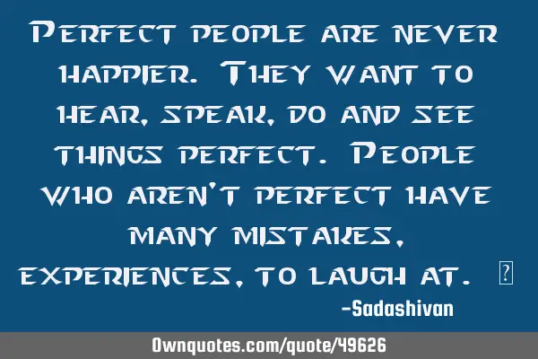 Perfect people are never happier. They want to hear, speak, do and see things perfect. People who