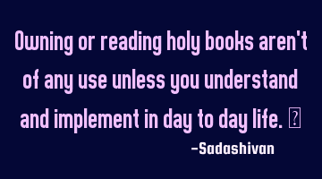 Owning or reading holy books aren't of any use unless you understand and implement in day to day