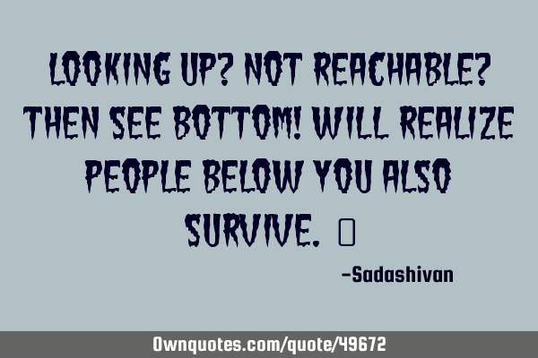 Looking up? Not reachable? then see bottom! will realize people below you also survive. ﻿