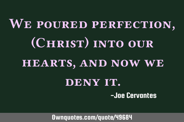 We poured perfection, (Christ) into our hearts, and now we deny