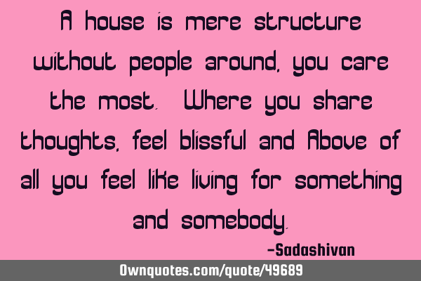 A house is mere structure without people around, you care the most. Where you share thoughts, feel