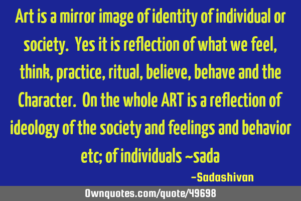 Art is a mirror image of identity of individual or society. Yes it is reflection of what we feel,