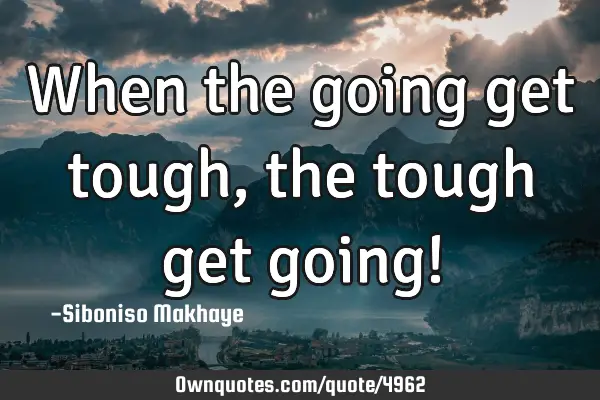 When the going get tough , the tough get going!