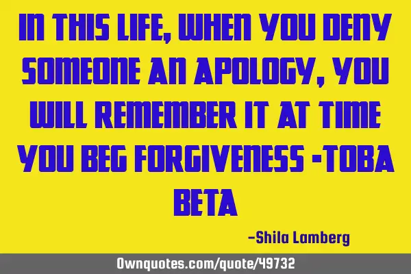 In this life, when you deny someone an apology, you will remember it at time you beg forgiveness -T