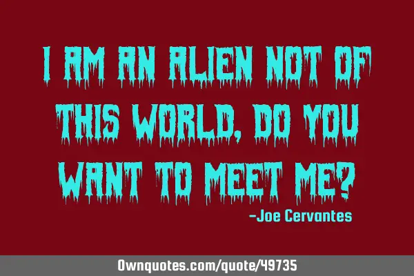 I am an alien not of this world, do you want to meet me?