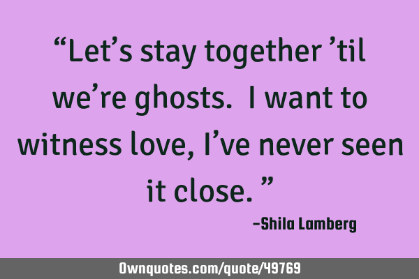 “Let’s stay together ’til we’re ghosts. I want to witness love, I’ve never seen it close.