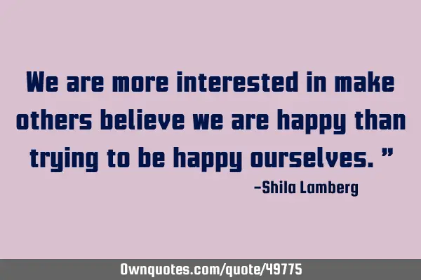 We are more interested in make others believe we are happy than trying to be happy ourselves.”
