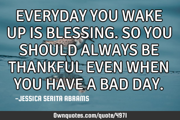 EVERYDAY YOU WAKE UP IS BLESSING. SO YOU SHOULD ALWAYS BE THANKFUL EVEN WHEN YOU HAVE A BAD DAY