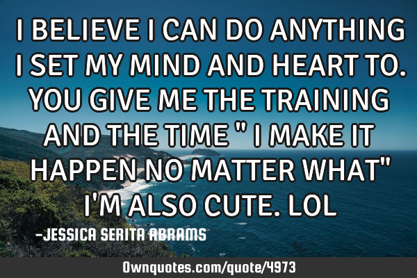 I BELIEVE I CAN DO ANYTHING I SET MY MIND AND HEART TO. YOU GIVE ME THE TRAINING AND THE TIME " I MA