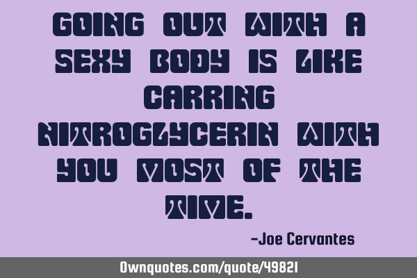 Going out with a sexy body is like carring nitroglycerin with you most of the