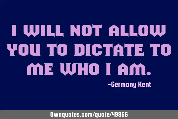 I will not allow you to dictate to me who I