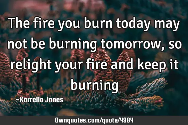 The fire you burn today may not be burning tomorrow, so relight your fire and keep it burning