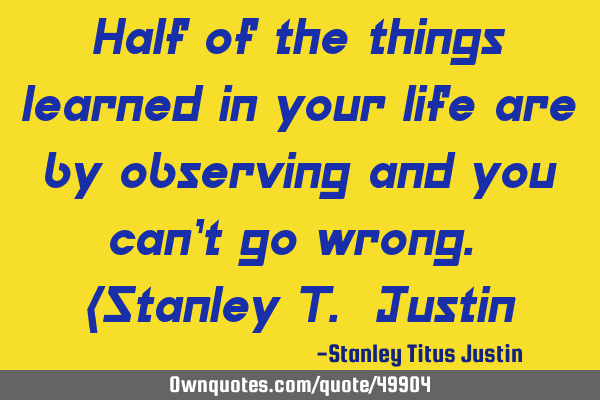 Half of the things learned in your life are by observing and you can’t go wrong. (Stanley T. J