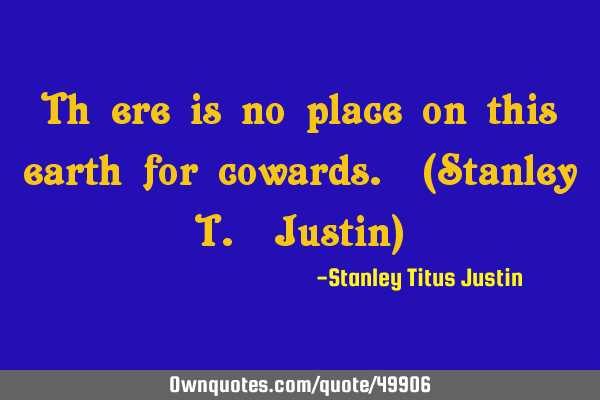 Th ere is no place on this earth for cowards. (Stanley T. Justin)