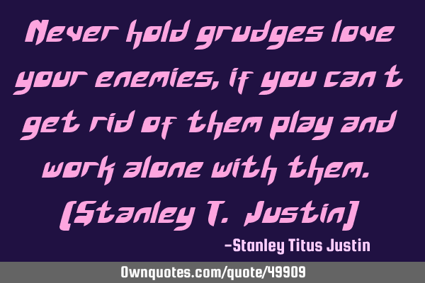 Never hold grudges love your enemies, if you can’t get rid of them play and work alone with them.