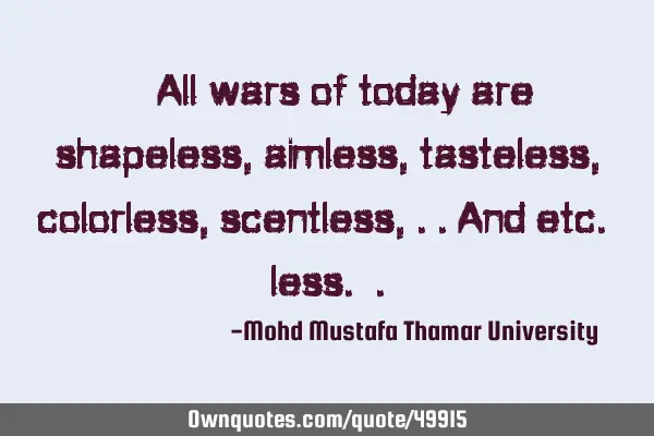 • All wars of today are shapeless, aimless, tasteless, colorless, scentless, ..and etc. less.