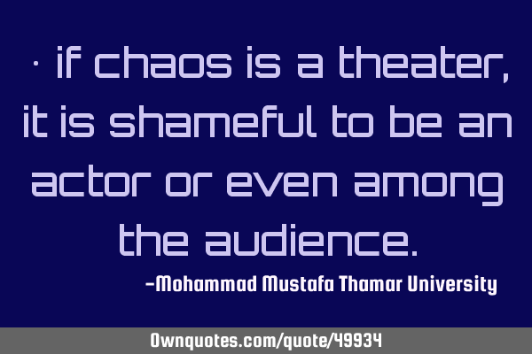 • if chaos is a theater, it is shameful to be an actor or even among the