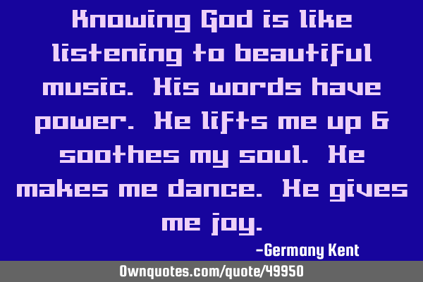 Knowing God is like listening to beautiful music. His words have power. He lifts me up & soothes my