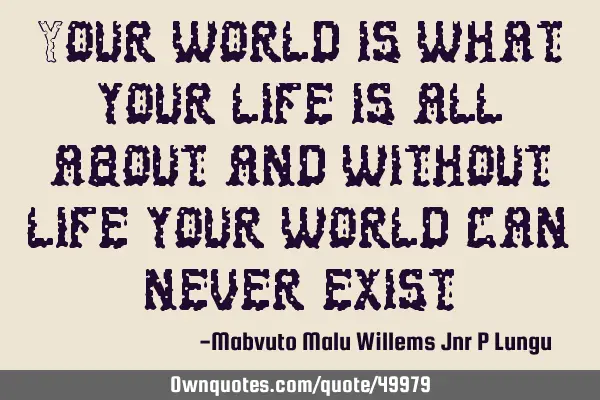 Your world is what your life is all about and without life your world can never