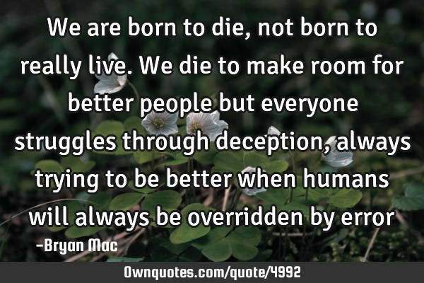 We are born to die, not born to really live. We die to make room for better people but everyone