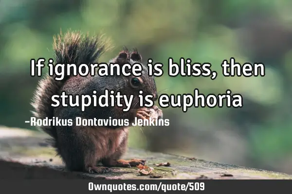 If ignorance is bliss, then stupidity is