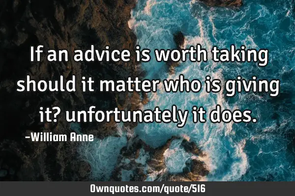 If an advice is worth taking should it matter who is giving it? unfortunately it