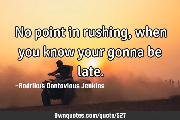No point in rushing, when you know your gonna be