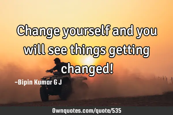 Change yourself and you will see things getting changed!