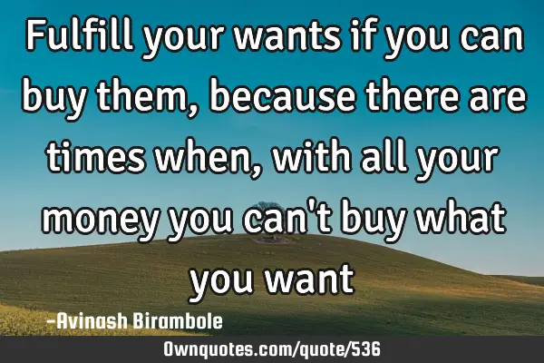 Fulfill your wants if you can buy them, because there are times when, with all your money you can