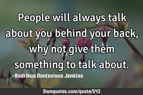 People will always talk about you behind your back, why not give them something to talk