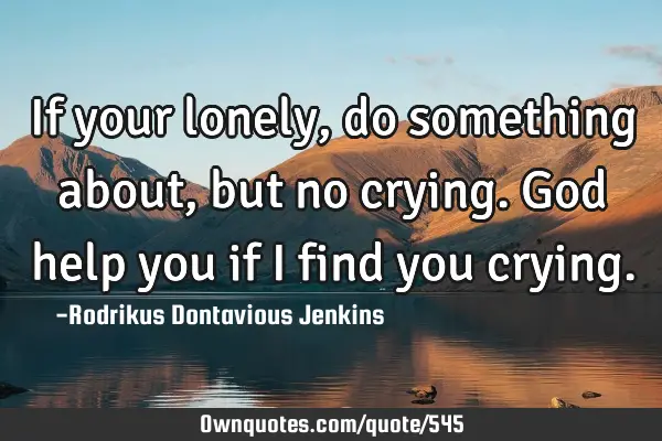 If your lonely, do something about, but no crying. God help you if i find you