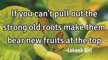 If you can't pull out the strong old roots make them bear new fruits at the top