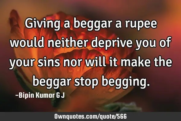 Giving a beggar a rupee would neither deprive you of your sins nor will it make the beggar stop