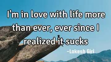 I'm in love with life more than ever, ever since I realized it sucks