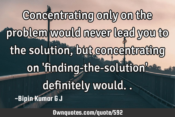 Concentrating only on the problem would never lead you to the solution, but concentrating on 